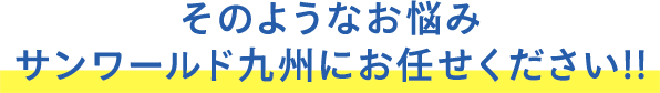 そのようなお悩みサンワールド九州にお任せください!!